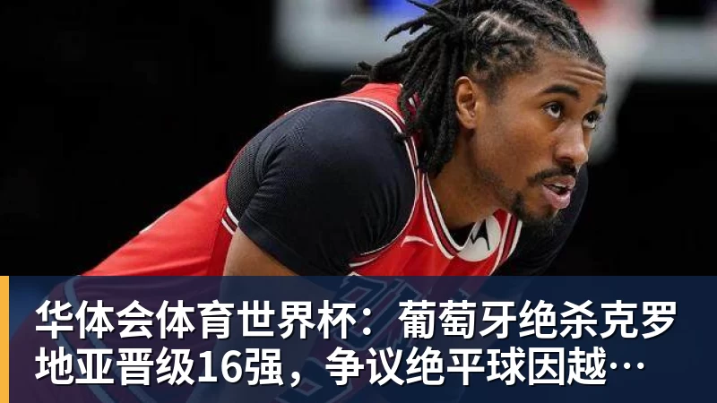 华体会体育世界杯：葡萄牙绝杀克罗地亚晋级16强，争议绝平球因越位无效
