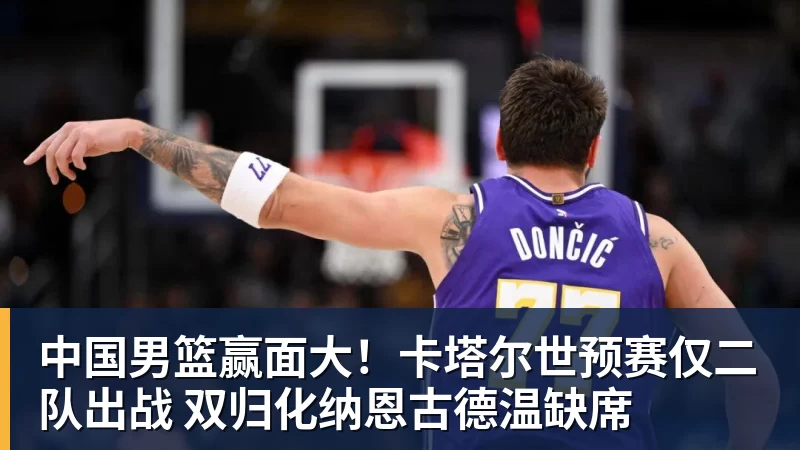 中国男篮赢面大！卡塔尔世预赛仅二队出战 双归化纳恩古德温缺席